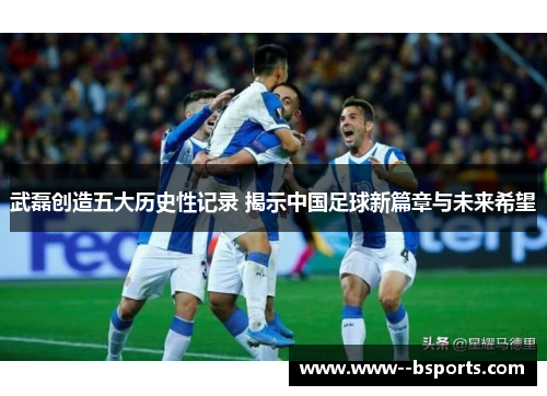 武磊创造五大历史性记录 揭示中国足球新篇章与未来希望