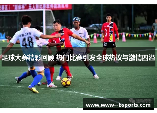 足球大赛精彩回顾 热门比赛引发全球热议与激情四溢