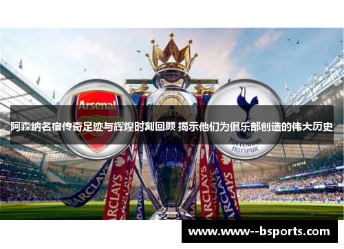 阿森纳名宿传奇足迹与辉煌时刻回顾 揭示他们为俱乐部创造的伟大历史