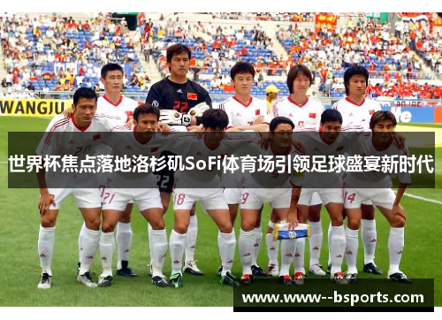 世界杯焦点落地洛杉矶SoFi体育场引领足球盛宴新时代