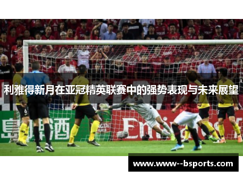 利雅得新月在亚冠精英联赛中的强势表现与未来展望 利雅得新月在亚冠精英联赛中的强势表现与未来展望