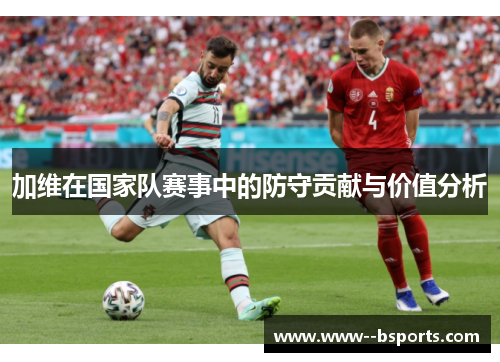 加维在国家队赛事中的防守贡献与价值分析 加维在国家队赛事中的防守贡献与价值分析