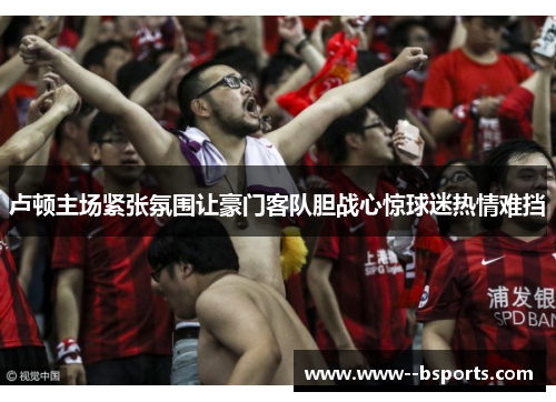 卢顿主场紧张氛围让豪门客队胆战心惊球迷热情难挡 卢顿主场紧张氛围让豪门客队胆战心惊球迷热情难挡