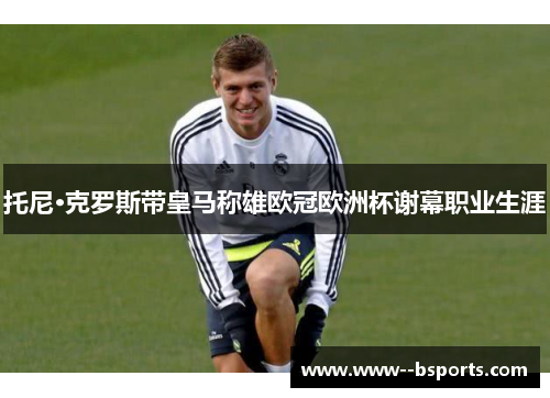 托尼·克罗斯带皇马称雄欧冠欧洲杯谢幕职业生涯 托尼·克罗斯带皇马称雄欧冠欧洲杯谢幕职业生涯