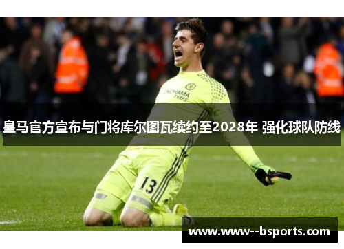皇马官方宣布与门将库尔图瓦续约至2028年 强化球队防线