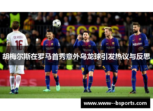 胡梅尔斯在罗马首秀意外乌龙球引发热议与反思