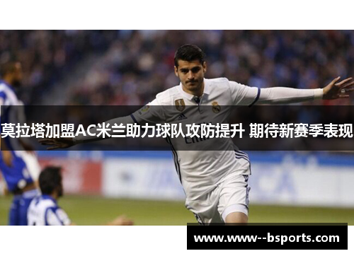 莫拉塔加盟AC米兰助力球队攻防提升 期待新赛季表现