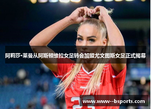 阿莉莎·莱曼从阿斯顿维拉女足转会加盟尤文图斯女足正式揭幕