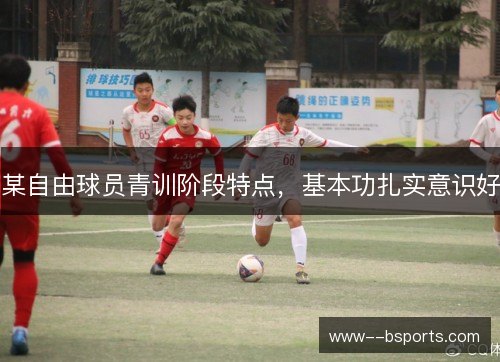 某自由球员青训阶段特点,基本功扎实意识好 某自由球员青训阶段特点,基本功扎实意识好