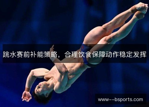 跳水赛前补能策略,合理饮食保障动作稳定发挥 跳水赛前补能策略,合理饮食保障动作稳定发挥