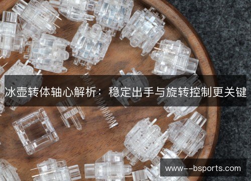 冰壶转体轴心解析:稳定出手与旋转控制更关键 冰壶转体轴心解析:稳定出手与旋转控制更关键